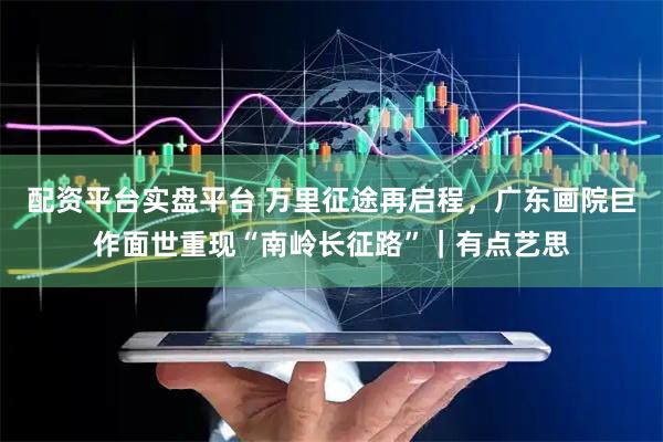 配资平台实盘平台 万里征途再启程，广东画院巨作面世重现“南岭长征路”｜有点艺思