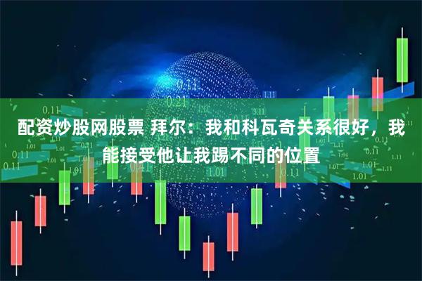 配资炒股网股票 拜尔：我和科瓦奇关系很好，我能接受他让我踢不同的位置